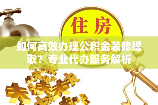 泸定如何高效办理公积金装修提取？专业代办服务解析