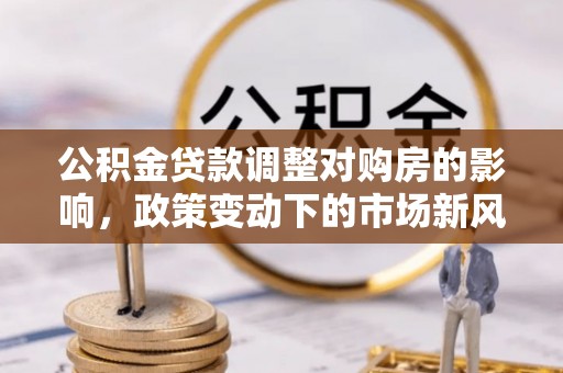 怀安公积金贷款调整对购房的影响，政策变动下的市场新风向