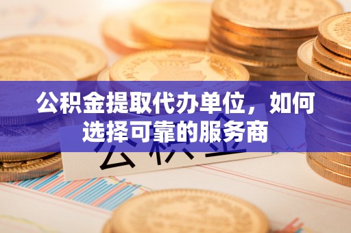 乌鲁木齐公积金提取代办单位，如何选择可靠的服务商