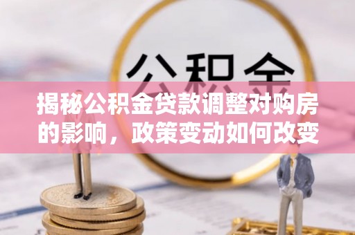 孟州揭秘公积金贷款调整对购房的影响，政策变动如何改变你的买房计划