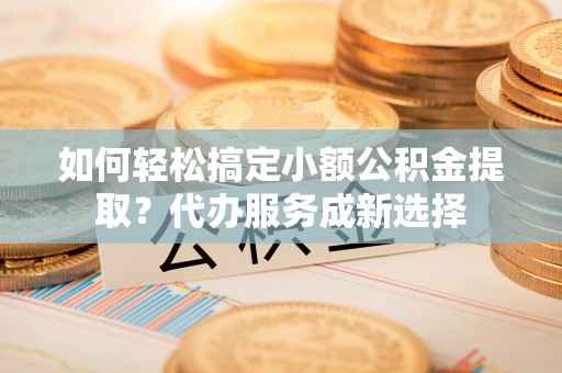 平桥如何轻松搞定小额公积金提取？代办服务成新选择