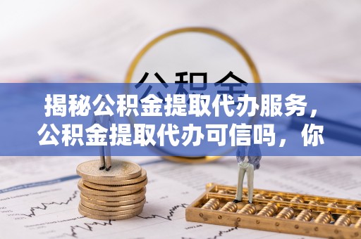 青铜峡揭秘公积金提取代办服务，公积金提取代办可信吗，你需要知道的真相