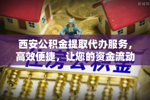 九江西安公积金提取代办服务，高效便捷，让您的资金流动更灵活