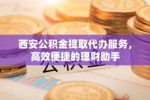 岷县西安公积金提取代办服务，高效便捷的理财助手