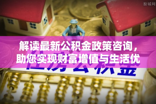 邓州解读最新公积金政策咨询，助您实现财富增值与生活优化