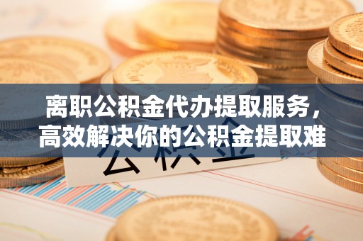 阿荣旗离职公积金代办提取服务，高效解决你的公积金提取难题