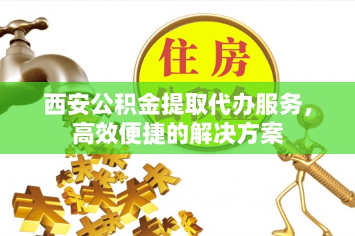 阿荣旗西安公积金提取代办服务，高效便捷的解决方案