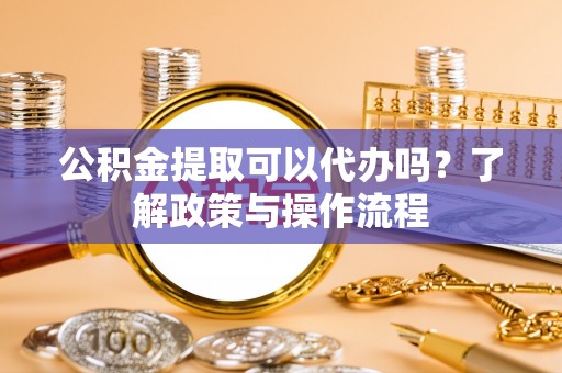 九江公积金提取可以代办吗？了解政策与操作流程