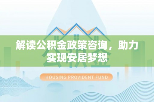 礼县解读公积金政策咨询，助力实现安居梦想
