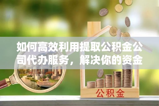 兴国如何高效利用提取公积金公司代办服务，解决你的资金难题