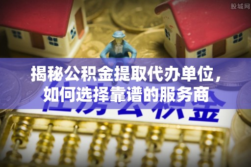 贞丰揭秘公积金提取代办单位，如何选择靠谱的服务商