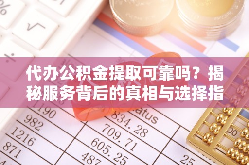 天心代办公积金提取可靠吗？揭秘服务背后的真相与选择指南