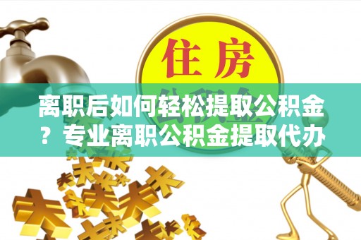 东至离职后如何轻松提取公积金？专业离职公积金提取代办服务指南