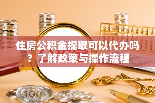 西城住房公积金提取可以代办吗？了解政策与操作流程
