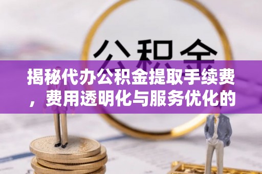 西城揭秘代办公积金提取手续费，费用透明化与服务优化的关键
