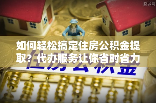滨海新区如何轻松搞定住房公积金提取？代办服务让你省时省力