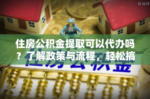 鹤壁住房公积金提取可以代办吗？了解政策与流程，轻松搞定公积金提取