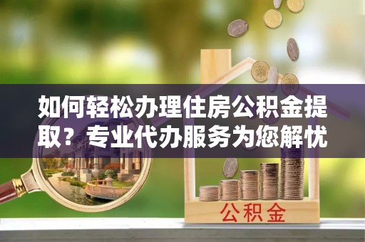 鹤壁如何轻松办理住房公积金提取？专业代办服务为您解忧