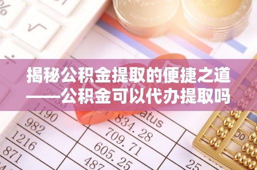 阿坝揭秘公积金提取的便捷之道——公积金可以代办提取吗？
