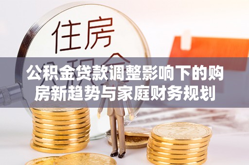 国姓公积金贷款调整影响下的购房新趋势与家庭财务规划
