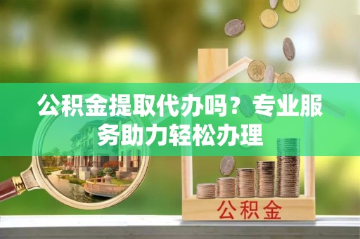 龙井公积金提取代办吗？专业服务助力轻松办理