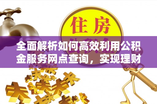 佛山全面解析如何高效利用公积金服务网点查询，实现理财与生活优化