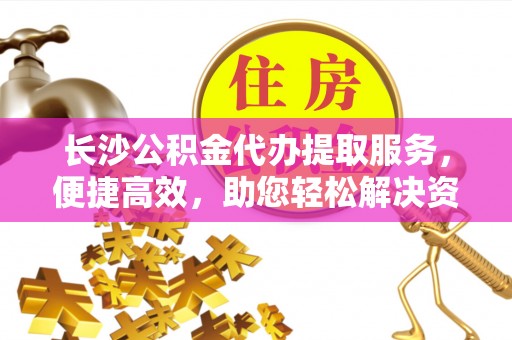 佛山长沙公积金代办提取服务，便捷高效，助您轻松解决资金需求