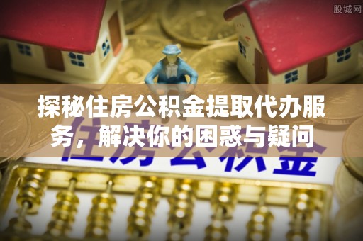 卓溪探秘住房公积金提取代办服务，解决你的困惑与疑问