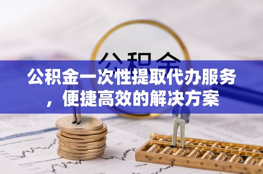 卓溪公积金一次性提取代办服务，便捷高效的解决方案