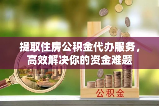 枝江提取住房公积金代办服务，高效解决你的资金难题