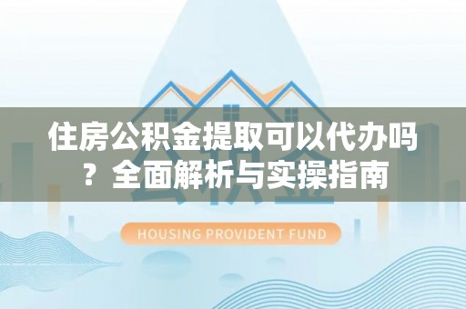 仙居住房公积金提取可以代办吗？全面解析与实操指南