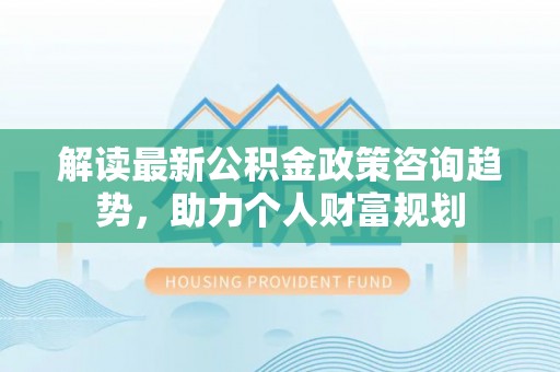 仙居解读最新公积金政策咨询趋势，助力个人财富规划