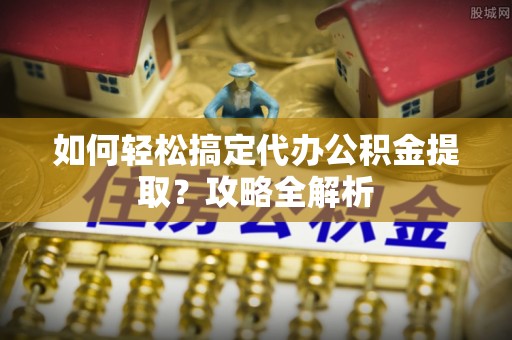 江华如何轻松搞定代办公积金提取？攻略全解析