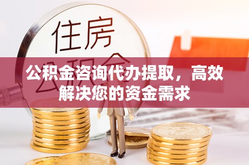 太康公积金咨询代办提取，高效解决您的资金需求