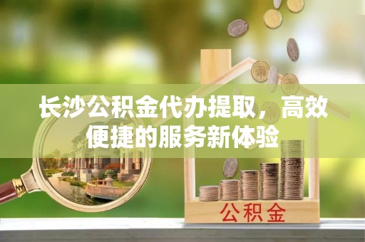 二手长沙公积金代办提取，高效便捷的服务新体验