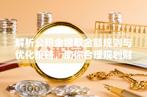 齐河解析公积金提取金额规则与优化策略，助你合理规划财务未来