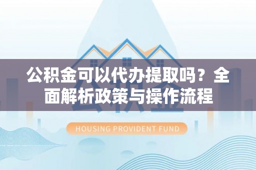 翁源公积金可以代办提取吗？全面解析政策与操作流程
