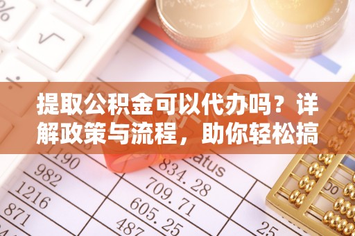 下营提取公积金可以代办吗？详解政策与流程，助你轻松搞定！