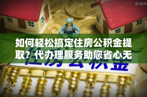 下营如何轻松搞定住房公积金提取？代办理服务助您省心无忧